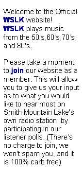 Text Box: &nbsp;&nbsp;&nbsp;&nbsp;&nbsp;&nbsp; Listen Live &nbsp;&nbsp;&nbsp;&nbsp;
&nbsp;
Welcome to the Official WSLK&nbsp;website! WSLK&nbsp;plays music from the 50's,60's,70's, and 80's. 
&nbsp;
Please take a moment to join&nbsp;our website as a member. This will allow you to give us your input as to what you would like to hear most on Smith Mountain Lake's own radio station, by participating in our listener polls. (There's no charge to join, we won't spam you, and it is 100% carb free)
